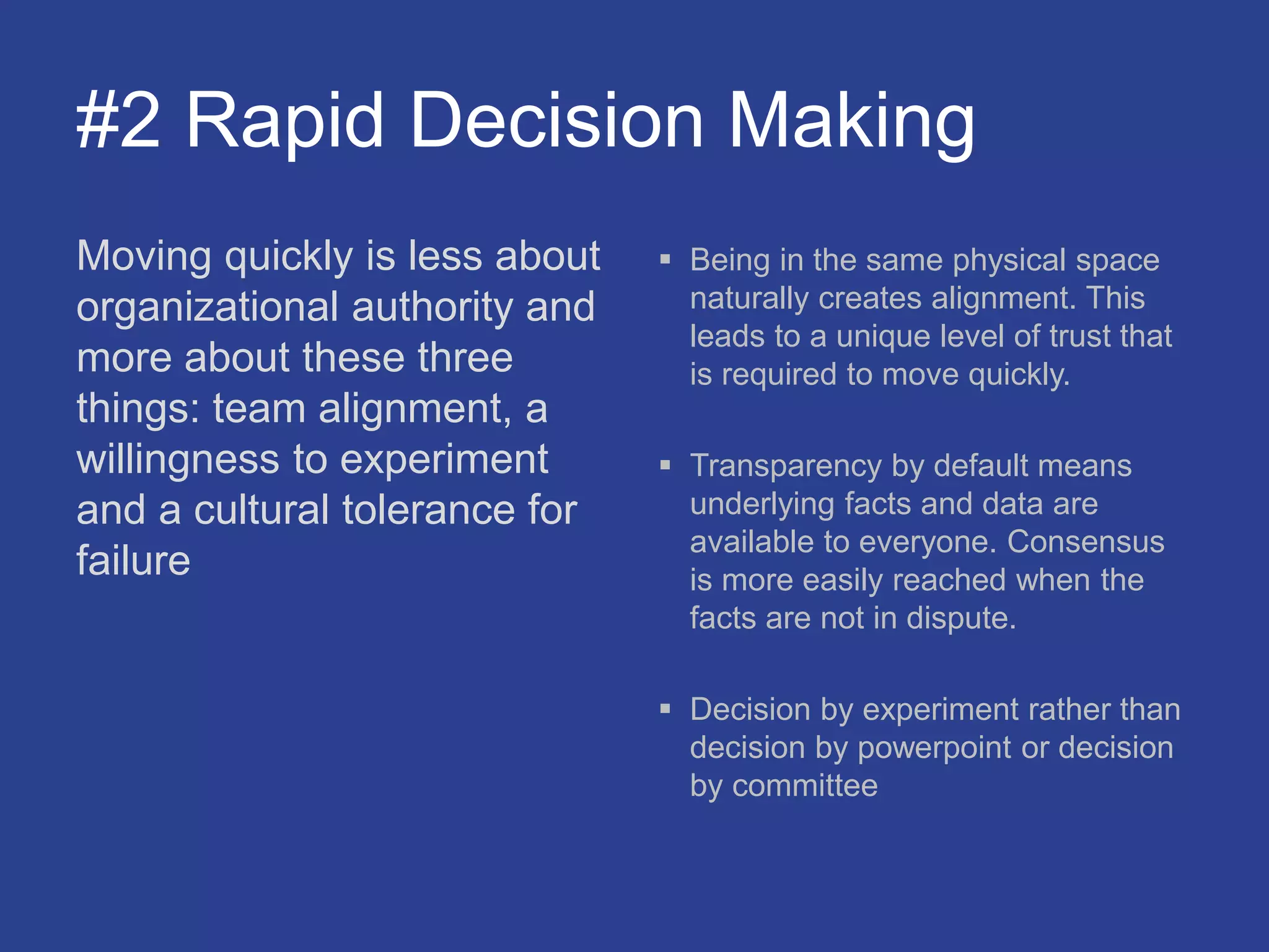 #2 Rapid Decision Making
Moving quickly is less about
organizational authority and
more about these three
things: team alignment, a
willingness to experiment
and a cultural tolerance for
failure
 Being in the same physical space
naturally creates alignment. This
leads to a unique level of trust that
is required to move quickly.
 Transparency by default means
underlying facts and data are
available to everyone. Consensus
is more easily reached when the
facts are not in dispute.
 Decision by experiment rather than
decision by powerpoint or decision
by committee
 