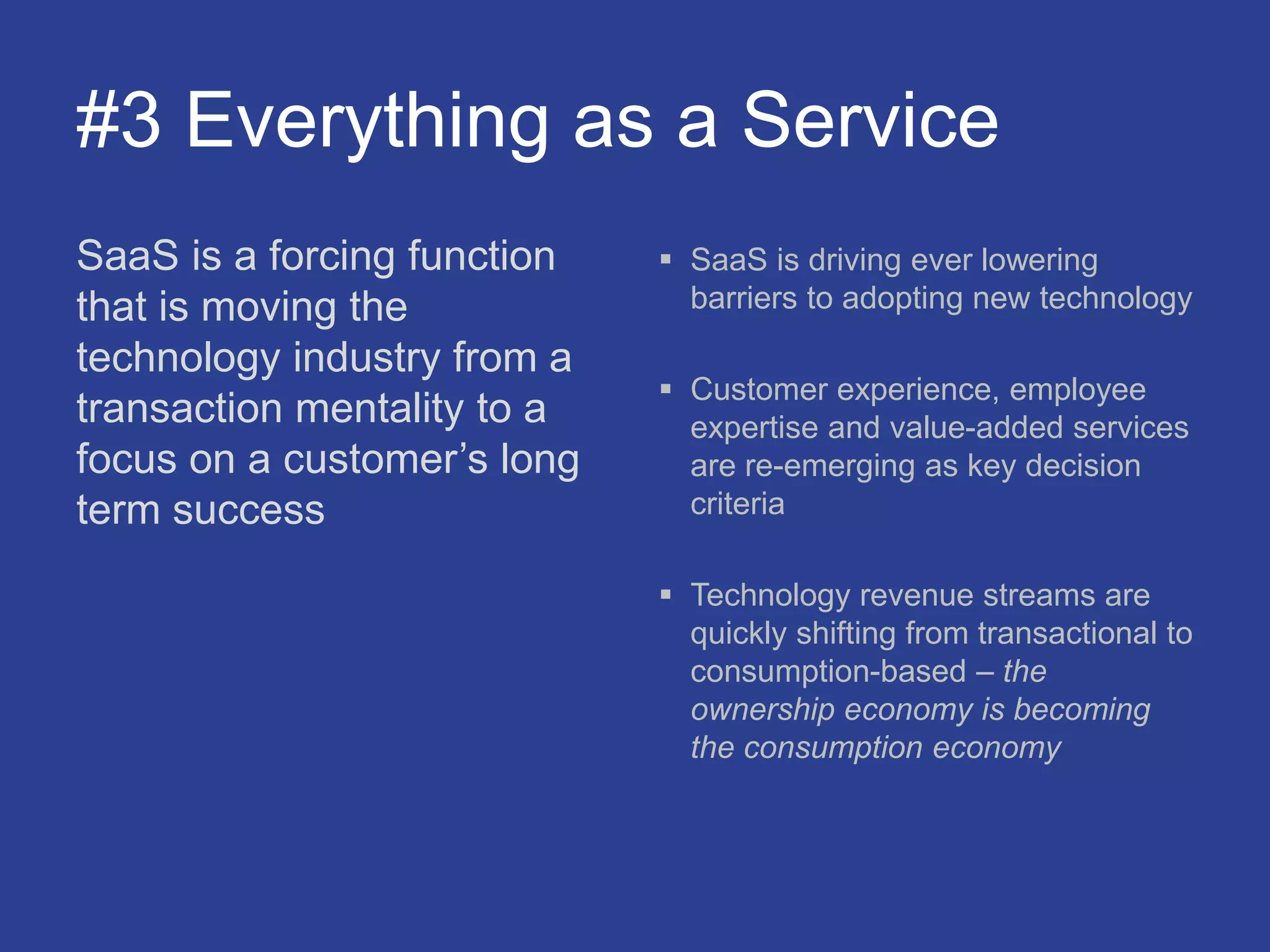 #3 Everything as a Service
SaaS is a forcing function
that is moving the
technology industry from a
transaction mentality to a
focus on a customer’s long
term success
 SaaS is driving ever lowering
barriers to adopting new technology
 Customer experience, employee
expertise and value-added services
are re-emerging as key decision
criteria
 Technology revenue streams are
quickly shifting from transactional to
consumption-based – the
ownership economy is becoming
the consumption economy
 