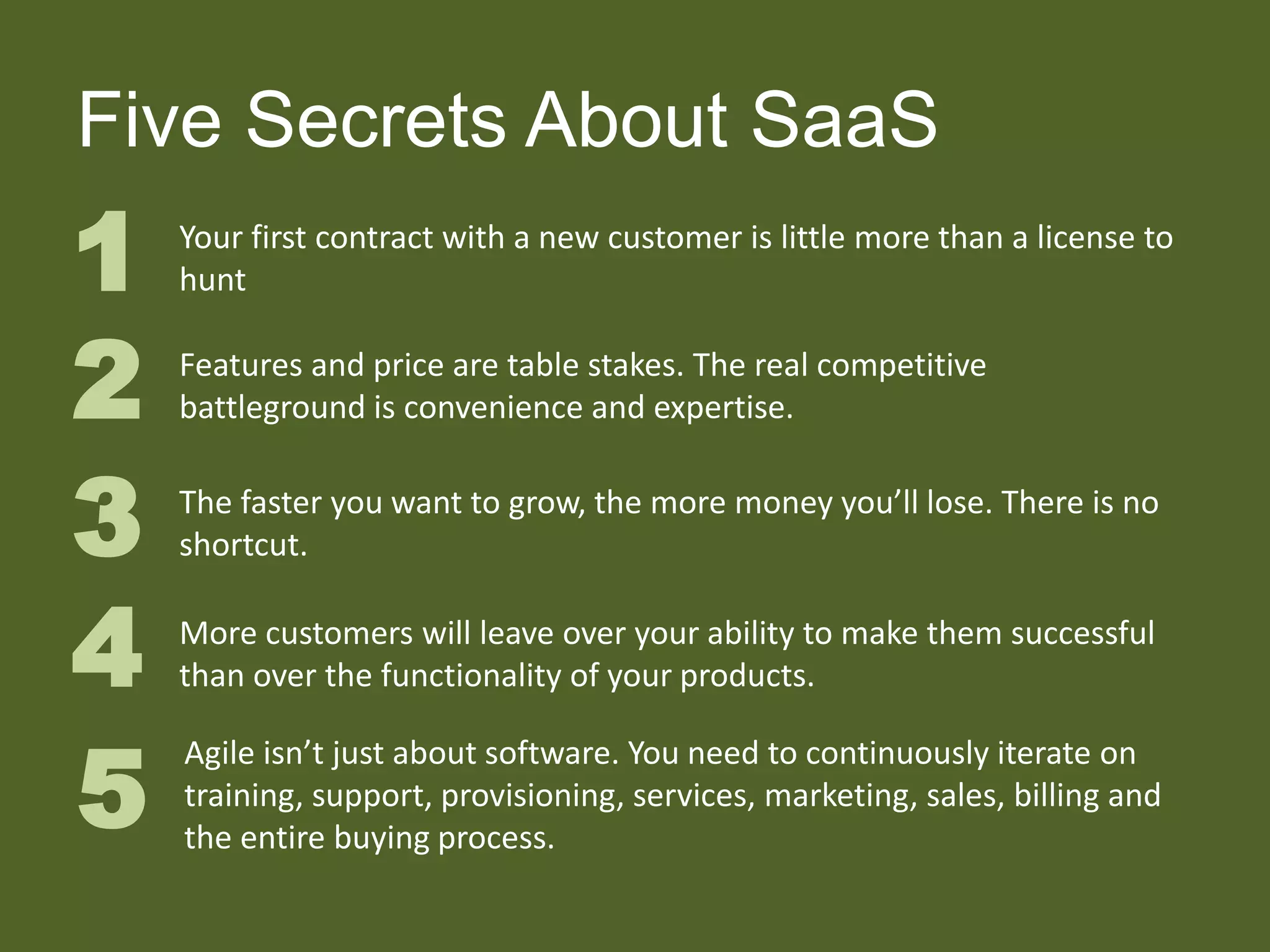 Five Secrets About SaaS
1 Your first contract with a new customer is little more than a license to
hunt
2 Features and price are table stakes. The real competitive
battleground is convenience and expertise.
3 The faster you want to grow, the more money you’ll lose. There is no
shortcut.
4 More customers will leave over your ability to make them successful
than over the functionality of your products.
5
Agile isn’t just about software. You need to continuously iterate on
training, support, provisioning, services, marketing, sales, billing and
the entire buying process.
 