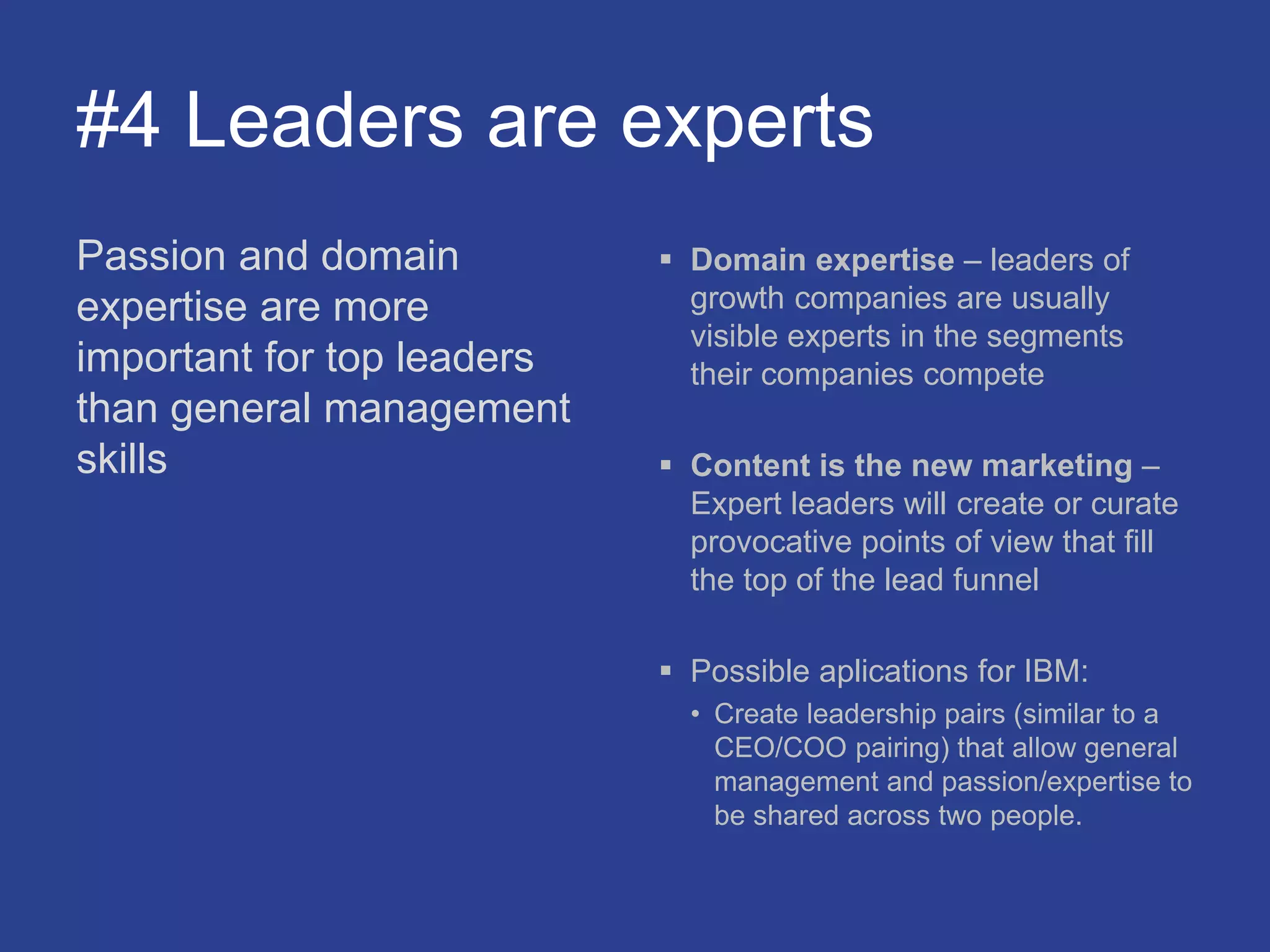 #4 Leaders are experts
Passion and domain
expertise are more
important for top leaders
than general management
skills
 Domain expertise – leaders of
growth companies are usually
visible experts in the segments
their companies compete
 Content is the new marketing –
Expert leaders will create or curate
provocative points of view that fill
the top of the lead funnel
 Possible aplications for IBM:
• Create leadership pairs (similar to a
CEO/COO pairing) that allow general
management and passion/expertise to
be shared across two people.
 