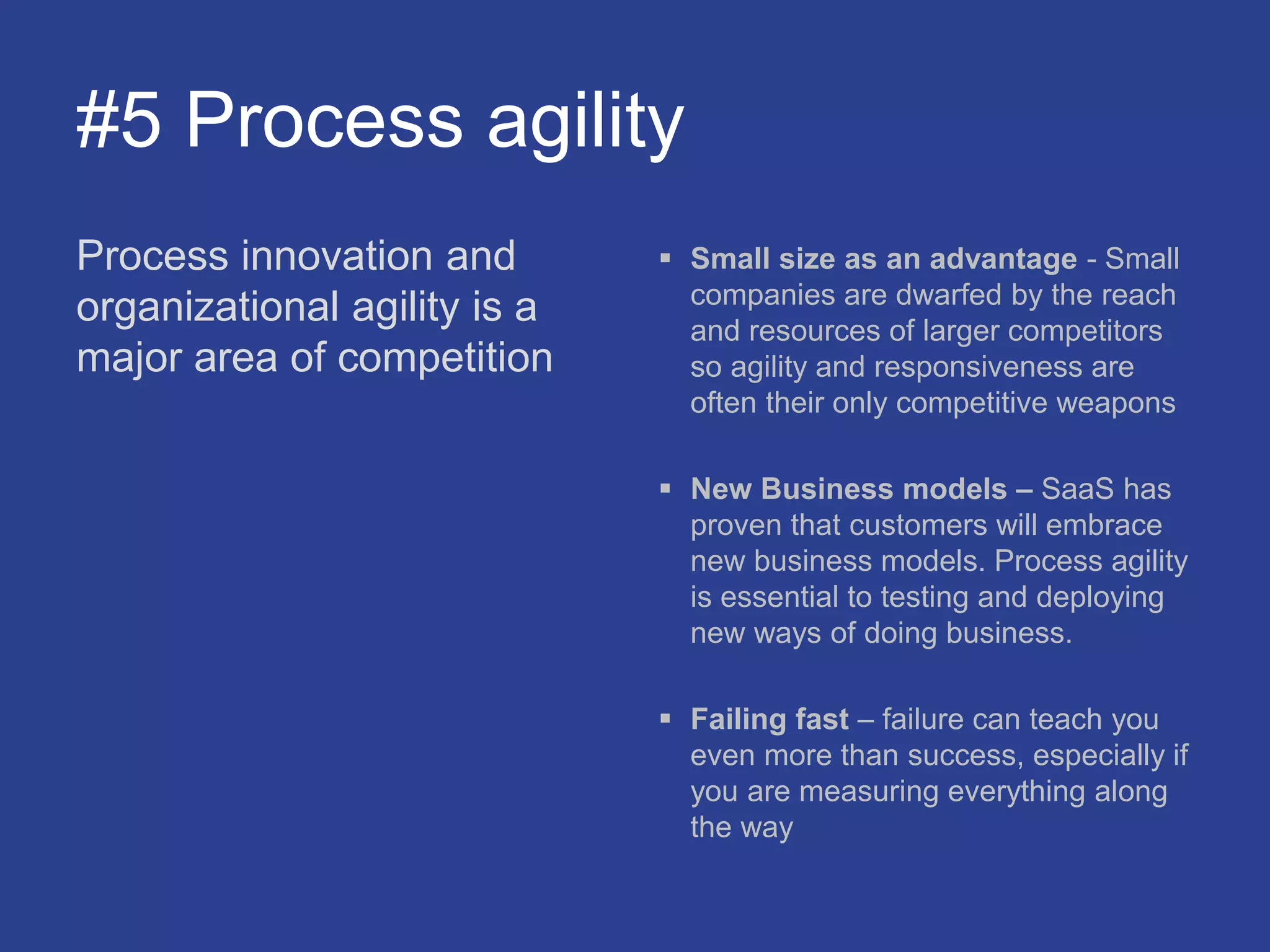 #5 Process agility
Process innovation and
organizational agility is a
major area of competition
 Small size as an advantage - Small
companies are dwarfed by the reach
and resources of larger competitors
so agility and responsiveness are
often their only competitive weapons
 New Business models – SaaS has
proven that customers will embrace
new business models. Process agility
is essential to testing and deploying
new ways of doing business.
 Failing fast – failure can teach you
even more than success, especially if
you are measuring everything along
the way
 