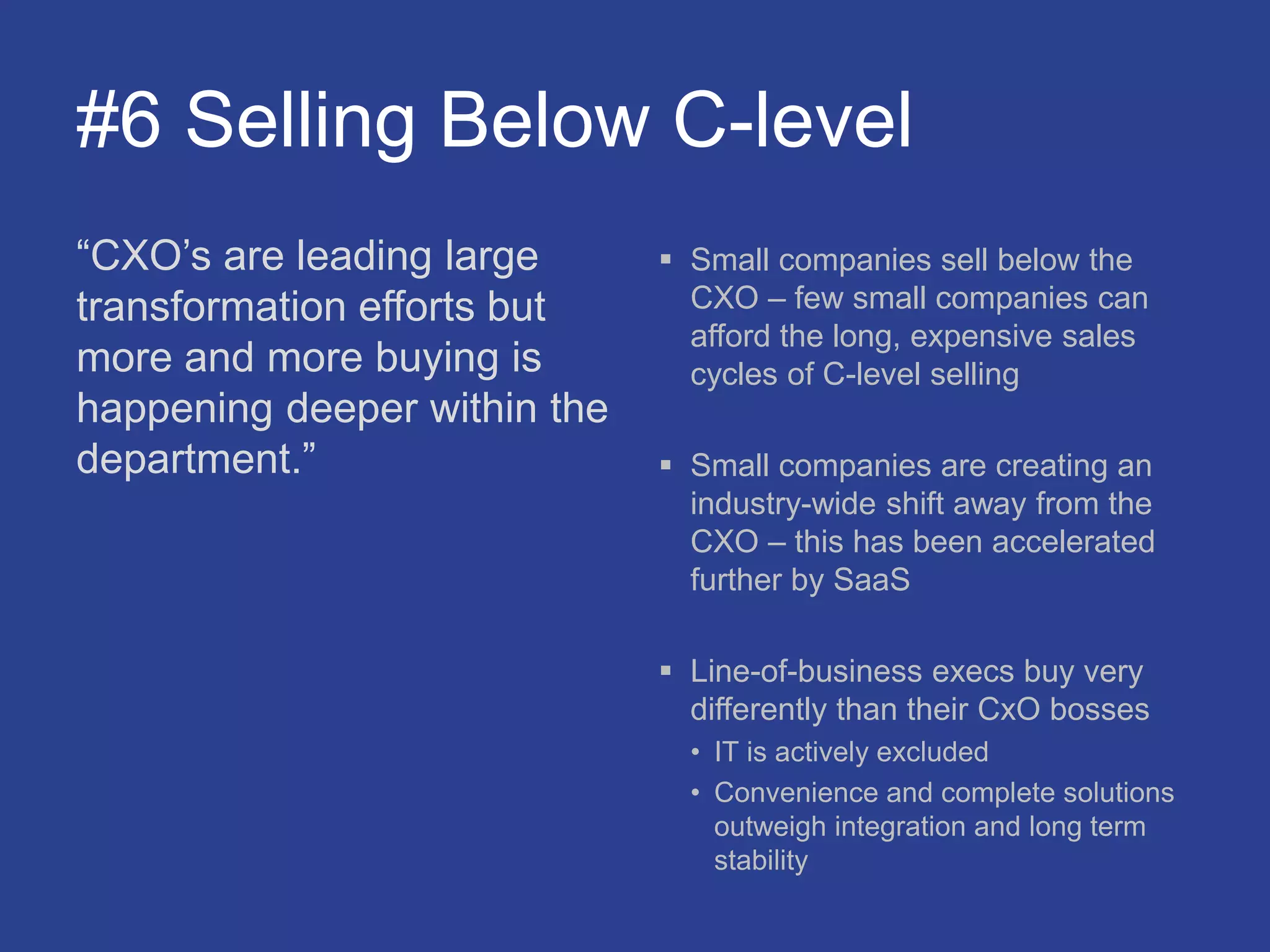 #6 Selling Below C-level
“CXO’s are leading large
transformation efforts but
more and more buying is
happening deeper within the
department.”
 Small companies sell below the
CXO – few small companies can
afford the long, expensive sales
cycles of C-level selling
 Small companies are creating an
industry-wide shift away from the
CXO – this has been accelerated
further by SaaS
 Line-of-business execs buy very
differently than their CxO bosses
• IT is actively excluded
• Convenience and complete solutions
outweigh integration and long term
stability
 