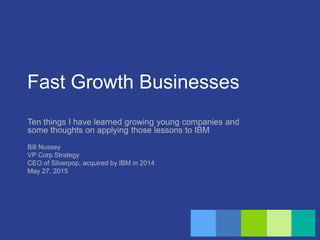 Fast Growth Businesses
Ten things I have learned growing young companies and
some thoughts on applying those lessons to IBM
Bill Nussey
VP Corp Strategy
CEO of Silverpop, acquired by IBM in 2014
May 27, 2015
 
