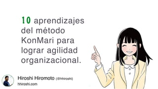 10 aprendizajes
del método
KonMari para
lograr agilidad
organizacional.
Hiroshi Hiromoto (@hhiroshi)
hhiroshi.com
 