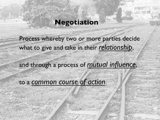 Negotiation
Process whereby two or more parties decide
what to give and take in their relationship,
and through a process of mutual influence,
to a common course of action.