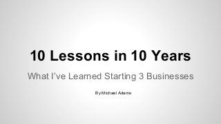 10 Lessons in 10 Years
What I’ve Learned Starting 3 Businesses
By Michael Adams

 