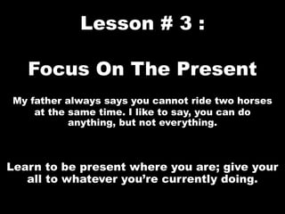 Lesson # 3 :
Focus On The Present
My father always says you cannot ride two horses
at the same time. I like to say, you can do
anything, but not everything.
Learn to be present where you are; give your
all to whatever you’re currently doing.
 