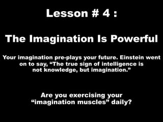 Lesson # 4 :
The Imagination Is Powerful
Your imagination pre-plays your future. Einstein went
on to say, “The true sign of intelligence is
not knowledge, but imagination.”
Are you exercising your
“imagination muscles” daily?
 