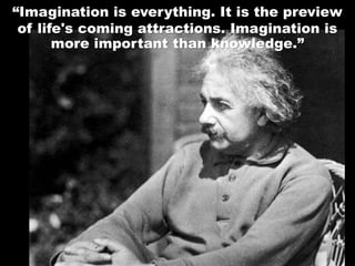 “Imagination is everything. It is the preview
of life's coming attractions. Imagination is
more important than knowledge.”
 
