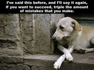 I’ve said this before, and I’ll say it again,
if you want to succeed, triple the amount
of mistakes that you make.
 