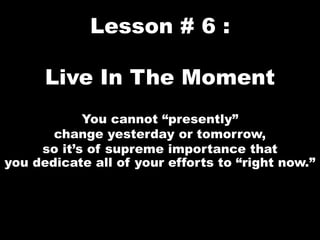 Lesson # 6 :
Live In The Moment
You cannot “presently”
change yesterday or tomorrow,
so it’s of supreme importance that
you dedicate all of your efforts to “right now.”
 