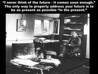 “I never think of the future - it comes soon enough.”
The only way to properly address your future is to
be as present as possible “in the present.”
 