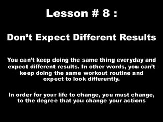 Lesson # 8 :
Don’t Expect Different Results
You can’t keep doing the same thing everyday and
expect different results. In other words, you can’t
keep doing the same workout routine and
expect to look differently.
In order for your life to change, you must change,
to the degree that you change your actions
 