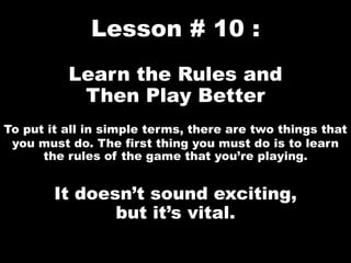 Lesson # 10 :
Learn the Rules and
Then Play Better
To put it all in simple terms, there are two things that
you must do. The first thing you must do is to learn
the rules of the game that you’re playing.
It doesn’t sound exciting,
but it’s vital.
 