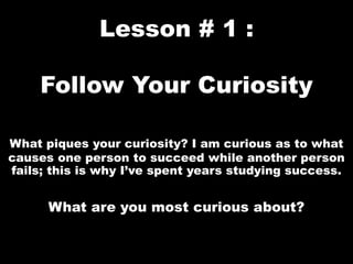 Lesson # 1 :
Follow Your Curiosity
What piques your curiosity? I am curious as to what
causes one person to succeed while another person
fails; this is why I’ve spent years studying success.
What are you most curious about?
 