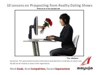 AAyuja © 2013
Disclaimer: This presentation and the information provided here is indicative in nature and
should not be treated as views of the organization.
10 Lessons on Prospecting from Reality Dating Shows
Visit us at www.aayuja.comVisit us at www.aayuja.com
Meet Goals, Beat Competition, Exceed Expectations
*Via  alesforce*Via  alesforce
 