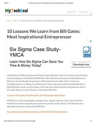 3/4/2017 10 Lessons We Learn from Bill Gates: Most Inspirational Entreprenuer ­ MyTechGoal
http://mytechgoal.com/10­lessons­we­learn­from­bill­gates/ 1/7
Home → Others → 10 Lessons We Learn from Bill Gates: Most Inspirational Entreprenuer
WordPress Technology Bloggin
10 Lessons We Learn from Bill Gates:
Most Inspirational Entreprenuer
I think there is hardly any person who doesn’t know Bill Gates. Gates is not only a name but there
are many things are connected with Bill Gates. This famous person need not any introduction. I
think you can not describe the greatness of this person in one article. Here I want to say
something about us or things we get from Gates. If you want to get some best guidelines then I
think Bill Gates can be your first choice. He is one of the most successful entrepreneurs all over
the world. There are a lot of lessons we learn from Bill Gates.
10 Lessons We Learn From Steve Jobs: The Most Inspirational Person
Bill Gates is a name of inspiration, strength, hope, success and more. Gates can be you best
teacher if you want to enjoy the pure success in your life. In this article, I will share the most
important 10 lessons we learn from Bill Gates.
Top 10 Most Successful Entrepreneurs in The World: We Get Inspiration
Six Sigma Case Study­
YMCA
Learn How Six Sigma Can Save You
Time & Money Today! Download now
 