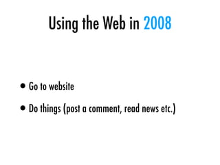 Using the Web in 2008
•Go to website
•Do things (post a comment, read news etc.)
 