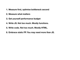 1. Measure ﬁrst, optimise bottleneck second
2. Measure what matters
3. Get yourself performance budget
4. Write JS. Not too much. Mostly functions.
5. Write code. Not too much. Mostly HTML.
6. Embrace static FP. You may need more than JS.
7. Observe not so secret live of your browser
8. Bad system will beat good people every single time
9. Have courage in your minimalism
10.Sometimes 9 is enough
 