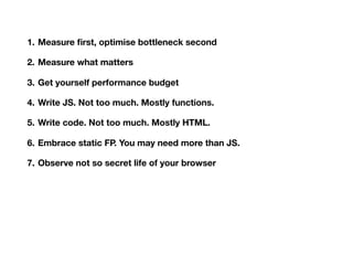 1. Measure ﬁrst, optimise bottleneck second
2. Measure what matters
3. Get yourself performance budget
4. Write JS. Not too much. Mostly functions.
5. Write code. Not too much. Mostly HTML.
6. Embrace static FP. You may need more than JS.
7. Observe not so secret life of your browser
8. Bad system will beat good people every single time
9. Have courage in your minimalism
10.Sometimes 9 is enough
 