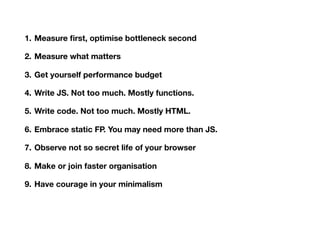1. Measure ﬁrst, optimise bottleneck second
2. Measure what matters
3. Get yourself performance budget
4. Write JS. Not too much. Mostly functions.
5. Write code. Not too much. Mostly HTML.
6. Embrace static FP. You may need more than JS.
7. Observe not so secret life of your browser
8. Make or join faster organisation
9. Have courage in your minimalism
10.Sometimes 9 is enough
 