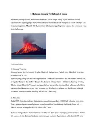 10 Letusan Gunung Terdahsyat di Dunia
Perisitwa gunung meletus, terutama di Indonesia sudah sangat sering terjadi. Bahkan catatan
sejumlah ahli sejarah gempa menyebutkan bahwa letusan besar nan mengerikan sudah beberapa kali
terjadi di negeri ini. Majalah TIME, membuat daftar gunung paling tenar sejagad dan kerusakan yang
ditimbulkannya.

Anak Gunung Krakatau

1. Gunung Vesuvius
Gunung berapi aktif ini terletak di teluk Maples di Italia selatan. Sejauh yang diketahui, Vesuvius
telah meletus 30 kali.
Letusan yang paling terkenal terjadi pada tahun 78 Masehi, letusan lava dan abu selama berhari-hari,
mengubur Pompeii dan Stabiae dengan abu. Pompeii hilang selama 1.600 tahun. Seorang penulis,
Plinius Muda (Pliny the Younger) menggambarkan letusan tiba-tiba itu diikuti selubung tebal debu
yang menjatuhkan orang-orang yang berusaha lari. Korban jiwa sebenarnya dari letusan ini tidak
diketahui, namun menudur arkeolog, ada sekitar 1.000 orang.

2. Krakatau
Pada 1883, Krakatau meletus. Kekuatannya sangat menggerikan, 13.000 kali kekuatan bom atom.
Suara ledakan dan gemuruh bebatuan yang dimuntahkan bisa didengar dari jarak ribuan mil —
bahkan sampai pulau-pulau kecil di laut Afrika Timur.
Ratusan orang di Pulau Sumatera tewas seketika saat debu panas menerjang rumah mereka. Prahara
tak sampai di situ. Letusan Krakatau memicu mega-tsunami. Diperkirakan lebih dari 36.000 jiwa

 