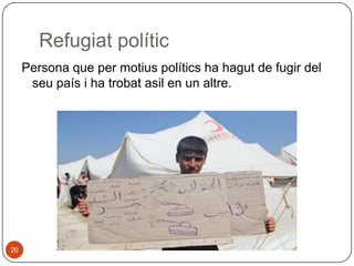 Refugiat polític
Persona que per motius polítics ha hagut de fugir del
seu país i ha trobat asil en un altre.

20

 