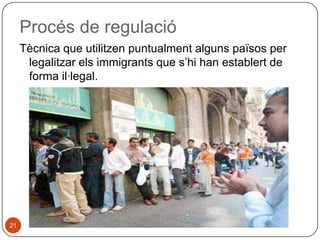 Procés de regulació
Tècnica que utilitzen puntualment alguns països per
legalitzar els immigrants que s’hi han establert de
forma il·legal.

21

 