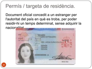 Permís / targeta de residència.
Document oficial concedit a un estranger per
l'autoritat del país en què es troba, per poder
residir-hi un temps determinat, sense adquirir la
nacionalitat.

22

 