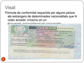 Visat
Fórmula de conformitat requerida per alguns països
als estrangers de determinades nacionalitats que hi
volen accedir; s’inscriu en un
document, especialment als passaports.

23

 
