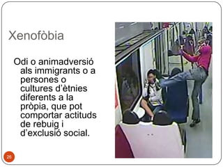 Xenofòbia
Odi o animadversió
als immigrants o a
persones o
cultures d’ètnies
diferents a la
pròpia, que pot
comportar actituds
de rebuig i
d’exclusió social.
26

 