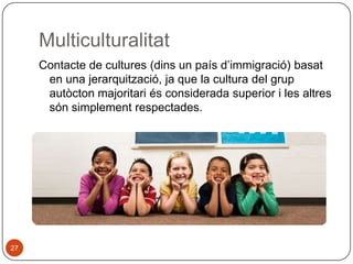 Multiculturalitat
Contacte de cultures (dins un país d’immigració) basat
en una jerarquització, ja que la cultura del grup
autòcton majoritari és considerada superior i les altres
són simplement respectades.

27

 