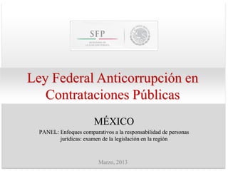 Ley Federal Anticorrupción en
   Contrataciones Públicas
                        MÉXICO
  PANEL: Enfoques comparativos a la responsabilidad de personas
         jurídicas: examen de la legislación en la región



                          Marzo, 2013
 