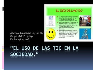 “EL USO DE LAS TIC EN LA
SOCIEDAD.”
Alumno: Juan Israel Leyva Félix
Grupo:M1C1G15-029
Fecha: 17/04/2018
 