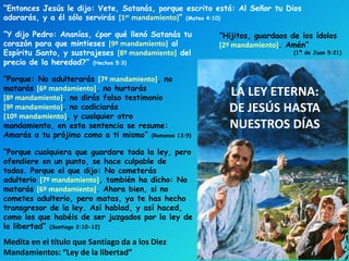 LA LEY ETERNA:
DE JESÚS HASTA
NUESTROS DÍAS
“Porque: No adulterarás [7º mandamiento], no
matarás [6º mandamiento], no hurtarás
[8º mandamiento], no dirás falso testimonio
[9º mandamiento], no codiciarás
[10º mandamiento], y cualquier otro
mandamiento, en esta sentencia se resume:
Amarás a tu prójimo como a ti mismo” (Romanos 13:9)
“Y dijo Pedro: Ananías, ¿por qué llenó Satanás tu
corazón para que mintieses [9º mandamiento] al
Espíritu Santo, y sustrajeses [8º mandamiento] del
precio de la heredad?” (Hechos 5:3)
“Porque cualquiera que guardare toda la ley, pero
ofendiere en un punto, se hace culpable de
todos. Porque el que dijo: No cometerás
adulterio [7º mandamiento], también ha dicho: No
matarás [6º mandamiento]. Ahora bien, si no
cometes adulterio, pero matas, ya te has hecho
transgresor de la ley. Así hablad, y así haced,
como los que habéis de ser juzgados por la ley de
la libertad” (Santiago 2:10-12)
Medita en el título que Santiago da a los Diez
Mandamientos: “Ley de la libertad”
“Entonces Jesús le dijo: Vete, Satanás, porque escrito está: Al Señor tu Dios
adorarás, y a él sólo servirás [1er mandamiento]” (Mateo 4:10)
“Hijitos, guardaos de los ídolos
[2º mandamiento]. Amén”
(1ª de Juan 5:21)
 