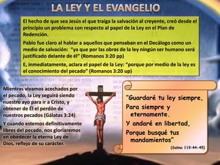 El hecho de que sea Jesús el que traiga la salvación al creyente, creó desde el
principio un problema con respecto al papel de la Ley en el Plan de
Redención.
Pablo fue claro al hablar a aquellos que pensaban en el Decálogo como un
medio de salvación: “ya que por las obras de la ley ningún ser humano será
justificado delante de él” (Romanos 3:20 pp)
E, inmediatamente, aclara el papel de la Ley: “porque por medio de la ley es
el conocimiento del pecado” (Romanos 3:20 up)
“Guardaré tu ley siempre,
Para siempre y
eternamente.
Y andaré en libertad,
Porque busqué tus
mandamientos”
(Salmo 119:44-45)
Mientras vivamos acechados por
el pecado, la Ley seguirá siendo
nuestro ayo para ir a Cristo, y
obtener de Él el perdón de
nuestros pecados (Gálatas 3:24)
Y cuando estemos definitivamente
libres del pecado, nos gloriaremos
en obedecer la eterna Ley de
Dios, reflejo de su carácter.
 