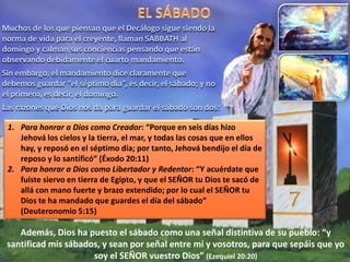 Muchos de los que piensan que el Decálogo sigue siendo la
norma de vida para el creyente, llaman SABBATH al
domingo y calman sus conciencias pensando que están
observando debidamente el cuarto mandamiento.
Sin embargo, el mandamiento dice claramente que
debemos guardar “el séptimo día”, es decir, el sábado; y no
el primero, es decir, el domingo.
Las razones que Dios nos da para guardar el sábado son dos:
1. Para honrar a Dios como Creador: “Porque en seis días hizo
Jehová los cielos y la tierra, el mar, y todas las cosas que en ellos
hay, y reposó en el séptimo día; por tanto, Jehová bendijo el día de
reposo y lo santificó” (Éxodo 20:11)
2. Para honrar a Dios como Libertador y Redentor: “Y acuérdate que
fuiste siervo en tierra de Egipto, y que el SEÑOR tu Dios te sacó de
allá con mano fuerte y brazo extendido; por lo cual el SEÑOR tu
Dios te ha mandado que guardes el día del sábado”
(Deuteronomio 5:15)
Además, Dios ha puesto el sábado como una señal distintiva de su pueblo: “y
santificad mis sábados, y sean por señal entre mí y vosotros, para que sepáis que yo
soy el SEÑOR vuestro Dios” (Ezequiel 20:20)
 