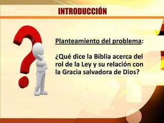 INTRODUCCIÓN
Planteamiento del problema:
¿Qué dice la Biblia acerca del
rol de la Ley y su relación con
la Gracia salvadora de Dios?
 