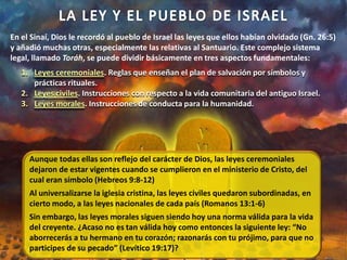 En el Sinaí, Dios le recordó al pueblo de Israel las leyes que ellos habían olvidado (Gn. 26:5)
y añadió muchas otras, especialmente las relativas al Santuario. Este complejo sistema
legal, llamado Toráh, se puede dividir básicamente en tres aspectos fundamentales:
1. Leyes ceremoniales. Reglas que enseñan el plan de salvación por símbolos y
prácticas rituales.
2. Leyes civiles. Instrucciones con respecto a la vida comunitaria del antiguo Israel.
3. Leyes morales. Instrucciones de conducta para la humanidad.
Aunque todas ellas son reflejo del carácter de Dios, las leyes ceremoniales
dejaron de estar vigentes cuando se cumplieron en el ministerio de Cristo, del
cual eran símbolo (Hebreos 9:8-12)
Al universalizarse la iglesia cristina, las leyes civiles quedaron subordinadas, en
cierto modo, a las leyes nacionales de cada país (Romanos 13:1-6)
Sin embargo, las leyes morales siguen siendo hoy una norma válida para la vida
del creyente. ¿Acaso no es tan válida hoy como entonces la siguiente ley: “No
aborrecerás a tu hermano en tu corazón; razonarás con tu prójimo, para que no
participes de su pecado” (Levítico 19:17)?
 