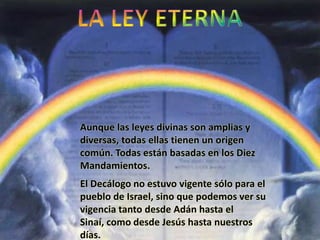 Aunque las leyes divinas son amplias y
diversas, todas ellas tienen un origen
común. Todas están basadas en los Diez
Mandamientos.
El Decálogo no estuvo vigente sólo para el
pueblo de Israel, sino que podemos ver su
vigencia tanto desde Adán hasta el
Sinaí, como desde Jesús hasta nuestros
días.
 