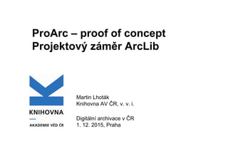 ProArc – proof of concept
Projektový záměr ArcLib
Martin Lhoták
Knihovna AV ČR, v. v. i.
Digitální archivace v ČR
1. 12. 2015, Praha
 