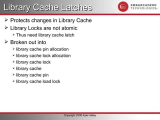 Library Cache Latches
 Protects changes in Library Cache
 Library Locks are not atomic
      Thus need library cache latch
 Broken out into
    library cache pin allocation
    library cache lock allocation
    library cache lock
    library cache
    library cache pin
    library cache load lock




                              Copyright 2006 Kyle Hailey
 