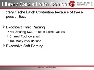 Library Cache Latch Contention
Library Cache Latch Contention because of these
  possibilities:

 Excessive Hard Parsing
   Not Sharing SQL – use of Literal Values
   Shared Pool too small
   Too many invalidations

 Excessive Soft Parsing




                       Copyright 2006 Kyle Hailey
 