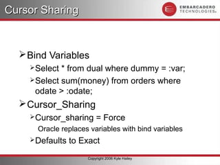 Cursor Sharing



   Bind Variables
     Select * from dual where dummy = :var;
     Select sum(money) from orders where
      odate > :odate;
   Cursor_Sharing
     Cursor_sharing     = Force
      Oracle replaces variables with bind variables
     Defaults   to Exact
                     Copyright 2006 Kyle Hailey
 