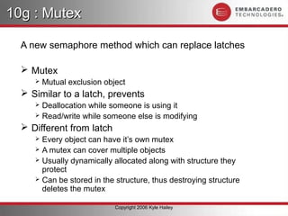 10g : Mutex

  A new semaphore method which can replace latches

   Mutex
        Mutual exclusion object
   Similar to a latch, prevents
      Deallocation while someone is using it
      Read/write while someone else is modifying

   Different from latch
      Every object can have it’s own mutex
      A mutex can cover multiple objects
      Usually dynamically allocated along with structure they
       protect
      Can be stored in the structure, thus destroying structure
       deletes the mutex

                             Copyright 2006 Kyle Hailey
 