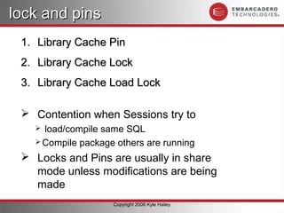 lock and pins
 1. Library Cache Pin
 2. Library Cache Lock
 3. Library Cache Load Lock

  Contention when Sessions try to
    load/compile same SQL
    Compile package others are running

  Locks and Pins are usually in share
   mode unless modifications are being
   made
                    Copyright 2006 Kyle Hailey
 