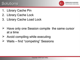 Solutions
1. Library Cache Pin
2. Library Cache Lock
3. Library Cache Load Lock

 Have only one Session compile the same cursor
  at a time
 Avoid compiling while executing
 Waits – find “competing” Sessions




                   Copyright 2006 Kyle Hailey
 