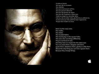 A todos os loucos.
Aos que não se encaixam.
Aos rebeldes.
Aos que só provocam sarilhos.
Aos que pensam diferente.
Aos que não gostam de regras.
Aos que não respeitam o status quo.
Podemos elogiá-los, discordar deles,
Citá-los, não acreditar neles, glorificá-los ou difamá-los.
A única coisa que não podemos fazer é ignorá-los.
Porque eles mudam as coisas.
 