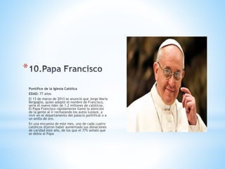 *
Pontífice de la Iglesia Católica
EDAD: 77 años
El 13 de marzo de 2013 se anunció que Jorge María
Bergoglio, quien adoptó el nombre de Francisco,
sería el nuevo líder de 1,2 millones de católicos.
El Papa Francisco rápidamente llamó la atención
de la gente al ir rechazando los autos lujosos, a
vivir en el departamento del palacio pontifical o a
un anillo de oro.
En una encuesta de este mes, uno de cada cuatro
católicos dijeron haber aumentado sus donaciones
de caridad este año, de los que el 77% señaló que
se debía al Papa
 