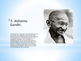 *
Su historia ha inspirado a muchos idealistas en
el mundo. Fue originario de la India, país
donde luchó sin violencia por los derechos de
los hindúes ante la colonia británica. Fue
abogado y pensador; sin embargo, su
perspectiva de ver el mundo fue causa de
molestia para muchos. Fue asesinado en el
año de 1948 por un fanático de extrema
derecha. Cabe destacar que nunca recibió
ningún Premio Nobel de la Paz, aún cuando
fue nominado en dos ocasiones
 